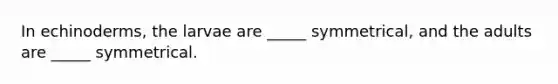 In echinoderms, the larvae are _____ symmetrical, and the adults are _____ symmetrical.