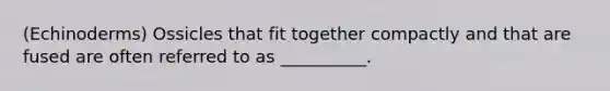 (Echinoderms) Ossicles that fit together compactly and that are fused are often referred to as __________.