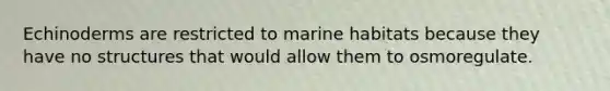 Echinoderms are restricted to marine habitats because they have no structures that would allow them to osmoregulate.