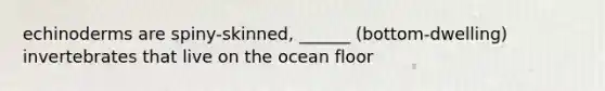 echinoderms are spiny-skinned, ______ (bottom-dwelling) invertebrates that live on the ocean floor