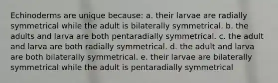 Echinoderms are unique because: a. their larvae are radially symmetrical while the adult is bilaterally symmetrical. b. the adults and larva are both pentaradially symmetrical. c. the adult and larva are both radially symmetrical. d. the adult and larva are both bilaterally symmetrical. e. their larvae are bilaterally symmetrical while the adult is pentaradially symmetrical