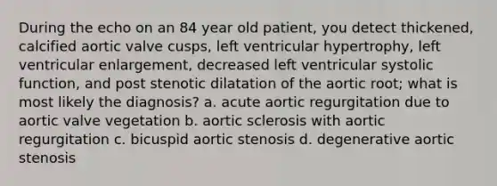 During the echo on an 84 year old patient, you detect thickened, calcified aortic valve cusps, left ventricular hypertrophy, left ventricular enlargement, decreased left ventricular systolic function, and post stenotic dilatation of the aortic root; what is most likely the diagnosis? a. acute aortic regurgitation due to aortic valve vegetation b. aortic sclerosis with aortic regurgitation c. bicuspid aortic stenosis d. degenerative aortic stenosis