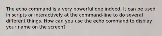 The echo command is a very powerful one indeed. It can be used in scripts or interactively at the command-line to do several different things. How can you use the echo command to display your name on the screen?