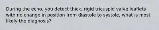 During the echo, you detect thick, rigid tricuspid valve leaflets with no change in position from diastole to systole, what is most likely the diagnosis?