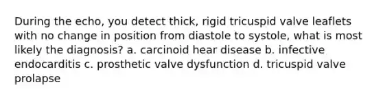 During the echo, you detect thick, rigid tricuspid valve leaflets with no change in position from diastole to systole, what is most likely the diagnosis? a. carcinoid hear disease b. infective endocarditis c. prosthetic valve dysfunction d. tricuspid valve prolapse