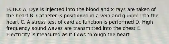 ECHO: A. Dye is injected into the blood and x-rays are taken of the heart B. Catheter is positioned in a vein and guided into the heart C. A stress test of cardiac function is performed D. High frequency sound waves are transmitted into the chest E. Electricity is measured as it flows through the heart