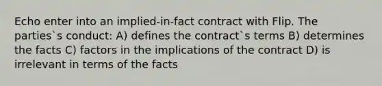 Echo enter into an implied-in-fact contract with Flip. The parties`s conduct: A) defines the contract`s terms B) determines the facts C) factors in the implications of the contract D) is irrelevant in terms of the facts