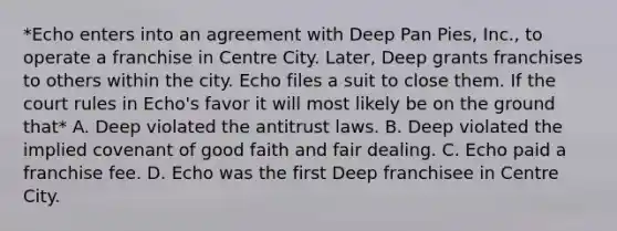 *Echo enters into an agreement with Deep Pan Pies, Inc., to operate a franchise in Centre City. Later, Deep grants franchises to others within the city. Echo files a suit to close them. If the court rules in Echo's favor it will most likely be on the ground that* A. Deep violated the antitrust laws. B. Deep violated the implied covenant of good faith and fair dealing. C. Echo paid a franchise fee. D. Echo was the first Deep franchisee in Centre City.