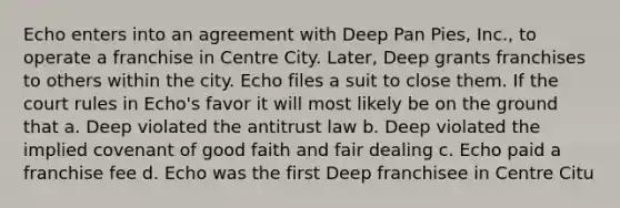 Echo enters into an agreement with Deep Pan Pies, Inc., to operate a franchise in Centre City. Later, Deep grants franchises to others within the city. Echo files a suit to close them. If the court rules in Echo's favor it will most likely be on the ground that a. Deep violated the antitrust law b. Deep violated the implied covenant of good faith and fair dealing c. Echo paid a franchise fee d. Echo was the first Deep franchisee in Centre Citu