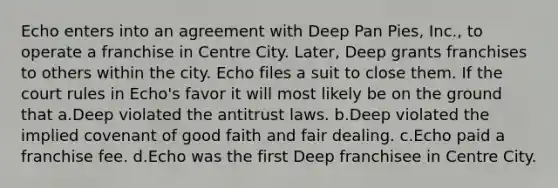 Echo enters into an agreement with Deep Pan Pies, Inc., to operate a franchise in Centre City. Later, Deep grants franchises to others within the city. Echo files a suit to close them. If the court rules in Echo's favor it will most likely be on the ground that a.Deep violated the antitrust laws. b.Deep violated the implied covenant of good faith and fair dealing. c.Echo paid a franchise fee. d.Echo was the first Deep franchisee in Centre City.