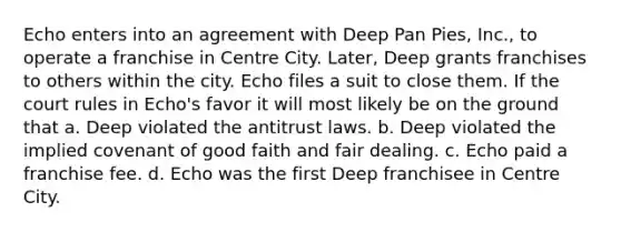 Echo enters into an agreement with Deep Pan Pies, Inc., to operate a franchise in Centre City. Later, Deep grants franchises to others within the city. Echo files a suit to close them. If the court rules in Echo's favor it will most likely be on the ground that a. Deep violated the antitrust laws. b. Deep violated the implied covenant of good faith and fair dealing. c. Echo paid a franchise fee. d. Echo was the first Deep franchisee in Centre City.