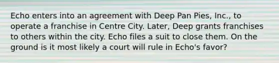 Echo enters into an agreement with Deep Pan Pies, Inc., to operate a franchise in Centre City. Later, Deep grants franchises to others within the city. Echo files a suit to close them. On the ground is it most likely a court will rule in Echo's favor?