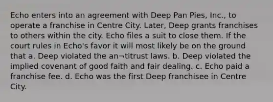 Echo enters into an agreement with Deep Pan Pies, Inc., to operate a franchise in Centre City. Later, Deep grants franchises to others within the city. Echo files a suit to close them. If the court rules in Echo's favor it will most likely be on the ground that a. Deep violated the an¬titrust laws. b. Deep violated the implied covenant of good faith and fair dealing. c. Echo paid a franchise fee. d. Echo was the first Deep franchisee in Centre City.