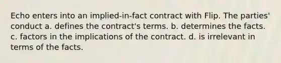 Echo enters into an implied-in-fact contract with Flip. The parties' conduct a. defines the contract's terms. b. determines the facts. c. factors in the implications of the contract. d. is irrelevant in terms of the facts.