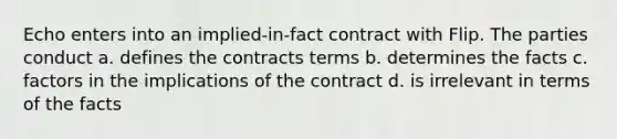 Echo enters into an implied-in-fact contract with Flip. The parties conduct a. defines the contracts terms b. determines the facts c. factors in the implications of the contract d. is irrelevant in terms of the facts