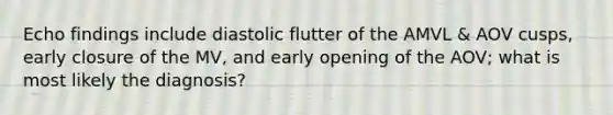 Echo findings include diastolic flutter of the AMVL & AOV cusps, early closure of the MV, and early opening of the AOV; what is most likely the diagnosis?