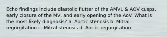 Echo findings include diastolic flutter of the AMVL & AOV cusps, early closure of the MV, and early opening of the AoV. What is the most likely diagnosis? a. Aortic stenosis b. Mitral regurgitation c. Mitral stenosis d. Aortic regurgitation