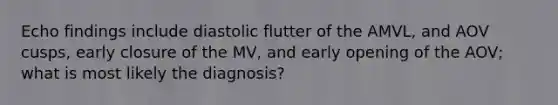 Echo findings include diastolic flutter of the AMVL, and AOV cusps, early closure of the MV, and early opening of the AOV; what is most likely the diagnosis?