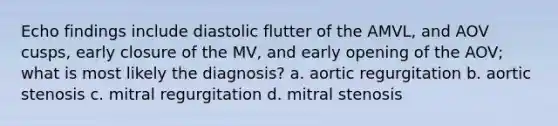 Echo findings include diastolic flutter of the AMVL, and AOV cusps, early closure of the MV, and early opening of the AOV; what is most likely the diagnosis? a. aortic regurgitation b. aortic stenosis c. mitral regurgitation d. mitral stenosis