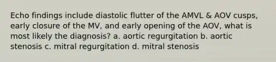 Echo findings include diastolic flutter of the AMVL & AOV cusps, early closure of the MV, and early opening of the AOV, what is most likely the diagnosis? a. aortic regurgitation b. aortic stenosis c. mitral regurgitation d. mitral stenosis