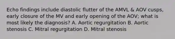 Echo findings include diastolic flutter of the AMVL & AOV cusps, early closure of the MV and early opening of the AOV; what is most likely the diagnosis? A. Aortic regurgitation B. Aortic stenosis C. Mitral regurgitation D. Mitral stenosis