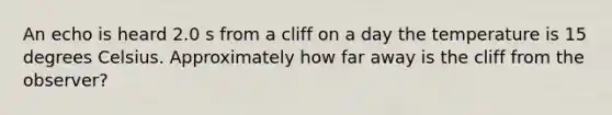 An echo is heard 2.0 s from a cliff on a day the temperature is 15 degrees Celsius. Approximately how far away is the cliff from the observer?