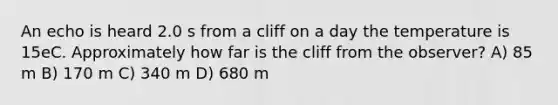 An echo is heard 2.0 s from a cliff on a day the temperature is 15eC. Approximately how far is the cliff from the observer? A) 85 m B) 170 m C) 340 m D) 680 m