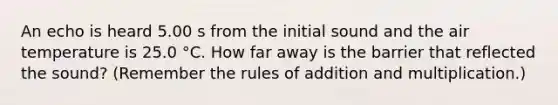 An echo is heard 5.00 s from the initial sound and the air temperature is 25.0 °C. How far away is the barrier that reflected the sound? (Remember the rules of addition and multiplication.)