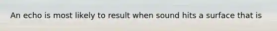 An echo is most likely to result when sound hits a surface that is