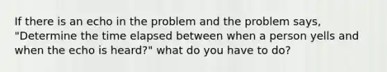 If there is an echo in the problem and the problem says, "Determine the time elapsed between when a person yells and when the echo is heard?" what do you have to do?