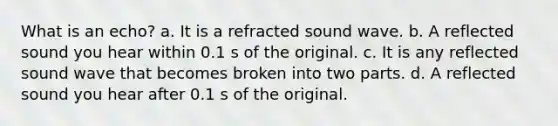 What is an echo? a. It is a refracted sound wave. b. A reflected sound you hear within 0.1 s of the original. c. It is any reflected sound wave that becomes broken into two parts. d. A reflected sound you hear after 0.1 s of the original.