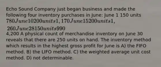 Echo Sound Company just began business and made the following four inventory purchases in June: June 1 150 units 780 June 10 200 units 1,170 June 15 200 units 1,260 June 28 150 units 9904,200 A physical count of merchandise inventory on June 30 reveals that there are 250 units on hand. The inventory method which results in the highest gross profit for June is A) the FIFO method. B) the LIFO method. C) the weighted average unit cost method. D) not determinable.