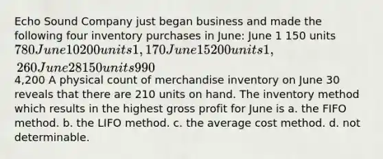 Echo Sound Company just began business and made the following four inventory purchases in June: June 1 150 units 780 June 10 200 units 1,170 June 15 200 units 1,260 June 28 150 units 9904,200 A physical count of merchandise inventory on June 30 reveals that there are 210 units on hand. The inventory method which results in the highest <a href='https://www.questionai.com/knowledge/klIB6Lsdwh-gross-profit' class='anchor-knowledge'>gross profit</a> for June is a. the FIFO method. b. the LIFO method. c. the average cost method. d. not determinable.