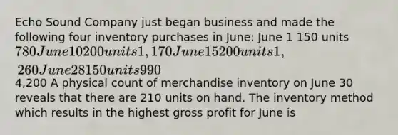 Echo Sound Company just began business and made the following four inventory purchases in June: June 1 150 units 780 June 10 200 units 1,170 June 15 200 units 1,260 June 28 150 units 9904,200 A physical count of merchandise inventory on June 30 reveals that there are 210 units on hand. The inventory method which results in the highest gross profit for June is