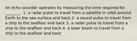 An echo sounder operates by measuring the time required for ________. 1. a radar pulse to travel from a satellite in orbit around Earth to the sea surface and back 2. a sound pulse to travel from a ship to the seafloor and back 3. a radar pulse to travel from a ship to the seafloor and back 4. a laser beam to travel from a ship to the seafloor and back