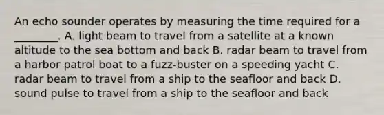 An echo sounder operates by measuring the time required for a ________. A. light beam to travel from a satellite at a known altitude to the sea bottom and back B. radar beam to travel from a harbor patrol boat to a fuzz-buster on a speeding yacht C. radar beam to travel from a ship to the seafloor and back D. sound pulse to travel from a ship to the seafloor and back