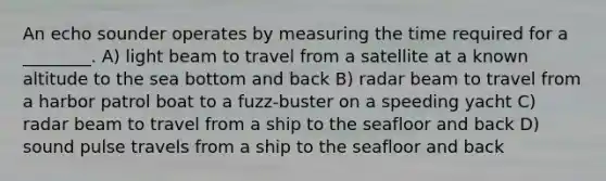 An echo sounder operates by measuring the time required for a ________. A) light beam to travel from a satellite at a known altitude to the sea bottom and back B) radar beam to travel from a harbor patrol boat to a fuzz-buster on a speeding yacht C) radar beam to travel from a ship to the seafloor and back D) sound pulse travels from a ship to the seafloor and back