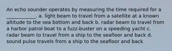 An echo sounder operates by measuring the time required for a ____________. a. light beam to travel from a satellite at a known altitude to the sea bottom and back b. radar beam to travel from a harbor patrol boat to a fuzz-buster on a speeding yacht c. radar beam to travel from a ship to the seafloor and back d. sound pulse travels from a ship to the seafloor and back