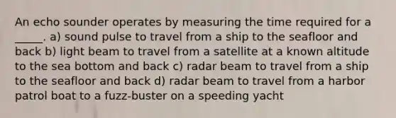 An echo sounder operates by measuring the time required for a _____. a) sound pulse to travel from a ship to the seafloor and back b) light beam to travel from a satellite at a known altitude to the sea bottom and back c) radar beam to travel from a ship to the seafloor and back d) radar beam to travel from a harbor patrol boat to a fuzz-buster on a speeding yacht