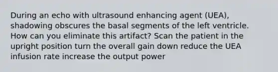 During an echo with ultrasound enhancing agent (UEA), shadowing obscures the basal segments of the left ventricle. How can you eliminate this artifact? Scan the patient in the upright position turn the overall gain down reduce the UEA infusion rate increase the output power