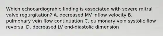 Which echocardiograhic finding is associated with severe mitral valve regurgitation? A. decreased MV inflow velocity B. pulmonary vein flow continuation C. pulmonary vein systolic flow reversal D. decreased LV end-diastolic dimension