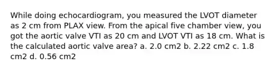 While doing echocardiogram, you measured the LVOT diameter as 2 cm from PLAX view. From the apical five chamber view, you got the aortic valve VTI as 20 cm and LVOT VTI as 18 cm. What is the calculated aortic valve area? a. 2.0 cm2 b. 2.22 cm2 c. 1.8 cm2 d. 0.56 cm2