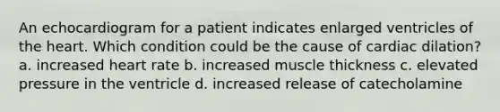 An echocardiogram for a patient indicates enlarged ventricles of the heart. Which condition could be the cause of cardiac dilation? a. increased heart rate b. increased muscle thickness c. elevated pressure in the ventricle d. increased release of catecholamine