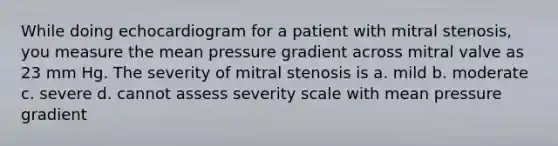 While doing echocardiogram for a patient with mitral stenosis, you measure the mean pressure gradient across mitral valve as 23 mm Hg. The severity of mitral stenosis is a. mild b. moderate c. severe d. cannot assess severity scale with mean pressure gradient