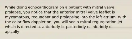 While doing echocardiogram on a patient with mitral valve prolapse, you notice that the anterior mitral valve leaflet is myxomatous, redundant and prolapsing into the left atrium. With the color flow doppler on, you will see a mitral regurgitation jet which is directed a. anteriorly b. posteriorly c. inferiorly d. apically