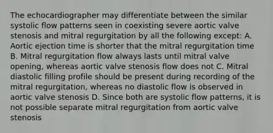 The echocardiographer may differentiate between the similar systolic flow patterns seen in coexisting severe aortic valve stenosis and mitral regurgitation by all the following except: A. Aortic ejection time is shorter that the mitral regurgitation time B. Mitral regurgitation flow always lasts until mitral valve opening, whereas aortic valve stenosis flow does not C. Mitral diastolic filling profile should be present during recording of the mitral regurgitation, whereas no diastolic flow is observed in aortic valve stenosis D. Since both are systolic flow patterns, it is not possible separate mitral regurgitation from aortic valve stenosis