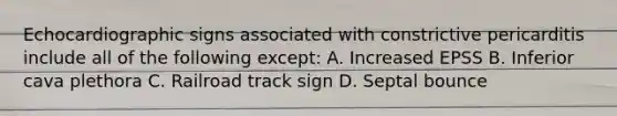 Echocardiographic signs associated with constrictive pericarditis include all of the following except: A. Increased EPSS B. Inferior cava plethora C. Railroad track sign D. Septal bounce