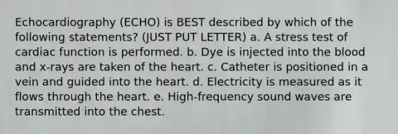 Echocardiography (ECHO) is BEST described by which of the following statements? (JUST PUT LETTER) a. A stress test of cardiac function is performed. b. Dye is injected into the blood and x-rays are taken of the heart. c. Catheter is positioned in a vein and guided into the heart. d. Electricity is measured as it flows through the heart. e. High-frequency sound waves are transmitted into the chest.