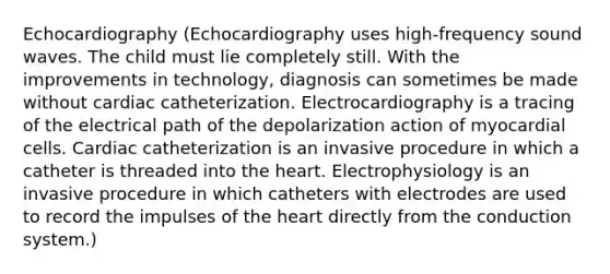 Echocardiography (Echocardiography uses high-frequency sound waves. The child must lie completely still. With the improvements in technology, diagnosis can sometimes be made without cardiac catheterization. Electrocardiography is a tracing of the electrical path of the depolarization action of myocardial cells. Cardiac catheterization is an invasive procedure in which a catheter is threaded into <a href='https://www.questionai.com/knowledge/kya8ocqc6o-the-heart' class='anchor-knowledge'>the heart</a>. Electrophysiology is an invasive procedure in which catheters with electrodes are used to record the impulses of the heart directly from the conduction system.)