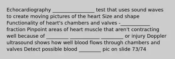 Echocardiography _________________ test that uses sound waves to create moving pictures of the heart Size and shape Functionality of heart's chambers and valves -____________ fraction Pinpoint areas of heart muscle that aren't contracting well because of _________ ____________ _________ or injury Doppler ultrasound shows how well blood flows through chambers and valves Detect possible blood _________ pic on slide 73/74